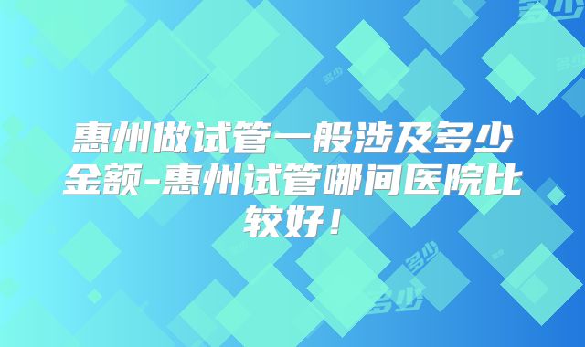 惠州做试管一般涉及多少金额-惠州试管哪间医院比较好!