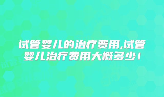 试管婴儿的治疗费用,试管婴儿治疗费用大概多少!