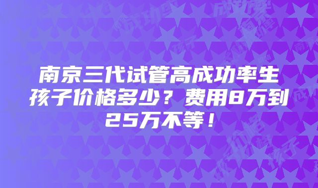 南京三代试管高成功率生孩子价格多少?费用8万到25万不等!
