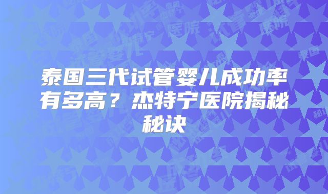 泰国三代试管婴儿成功率有多高？杰特宁医院揭秘秘诀