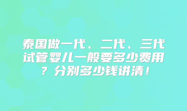 泰国做一代、二代、三代试管婴儿一般要多少费用?分别多少钱讲清!