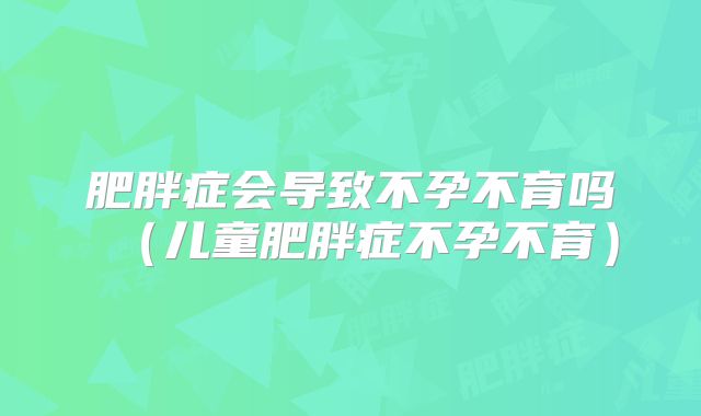 肥胖症会导致不孕不育吗(儿童肥胖症不孕不育)