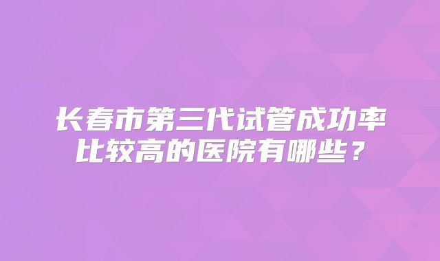 长春市第三代试管成功率比较高的医院有哪些？