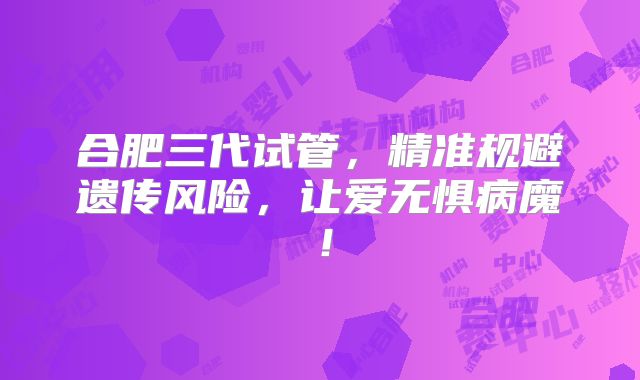 合肥三代试管,精准规避遗传风险,让爱无惧病魔!