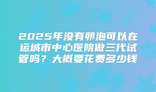 2025年没有卵泡可以在运城市中心医院做三代试管吗?大概要花费多少钱