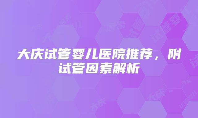 大庆试管婴儿医院推荐，附试管因素解析