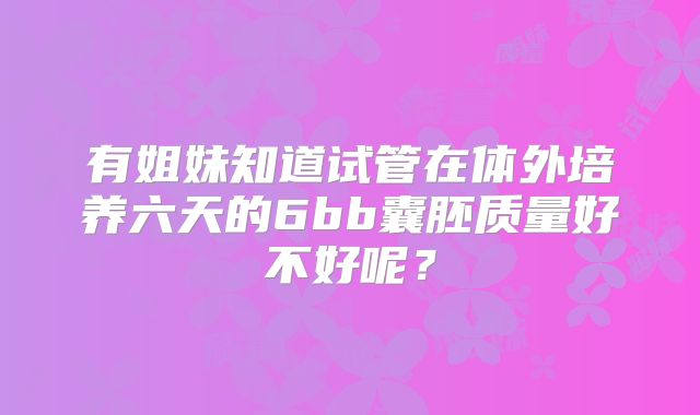 有姐妹知道试管在体外培养六天的6bb囊胚质量好不好呢?