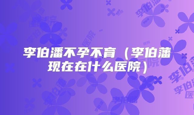 李伯潘不孕不育（李伯藩现在在什么医院）
