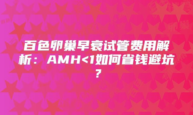百色卵巢早衰试管费用解析：AMH<1如何省钱避坑？