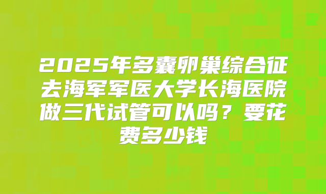 2025年多囊卵巢综合征去海军军医大学长海医院做三代试管可以吗？要花费多少钱