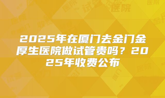 2025年在厦门去金门金厚生医院做试管贵吗?2025年收费公布