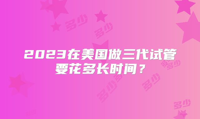 2023在美国做三代试管要花多长时间？