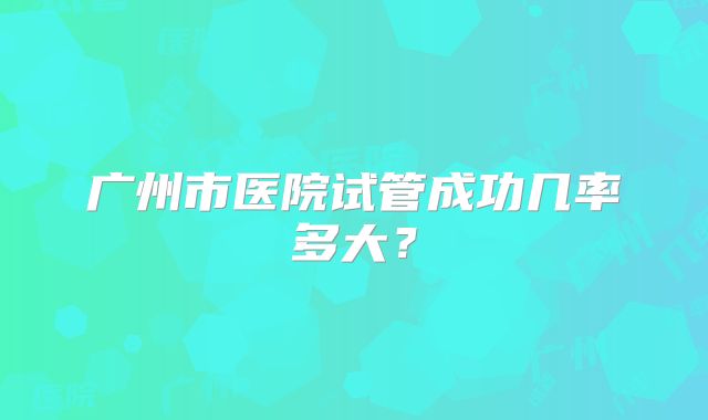广州市医院试管成功几率多大？