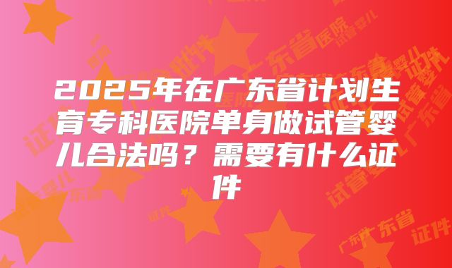 2025年在广东省计划生育专科医院单身做试管婴儿合法吗？需要有什么证件