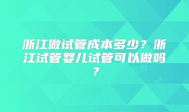 浙江做试管成本多少？浙江试管婴儿试管可以做吗？