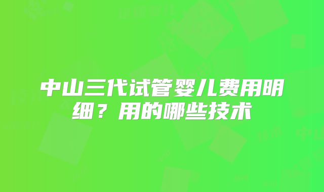 中山三代试管婴儿费用明细？用的哪些技术