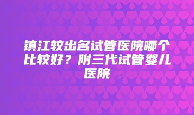 镇江较出名试管医院哪个比较好?附三代试管婴儿医院