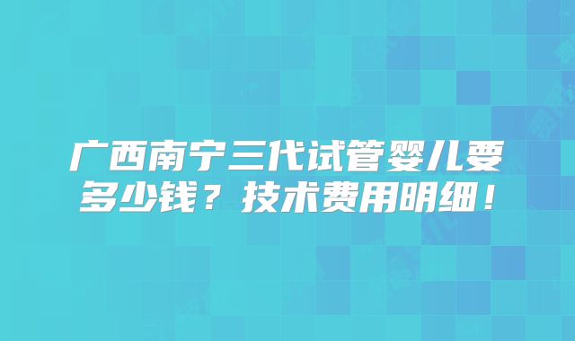 广西南宁三代试管婴儿要多少钱？技术费用明细！