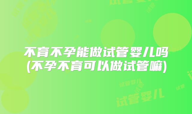 不育不孕能做试管婴儿吗(不孕不育可以做试管嘛)