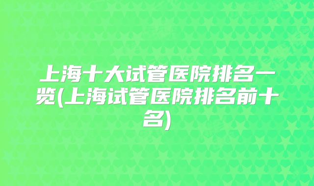 上海十大试管医院排名一览(上海试管医院排名前十名)