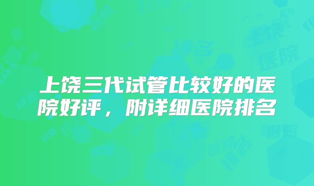 上饶三代试管比较好的医院好评，附详细医院排名