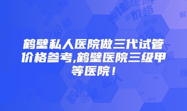 鹤壁私人医院做三代试管价格参考,鹤壁医院三级甲等医院！