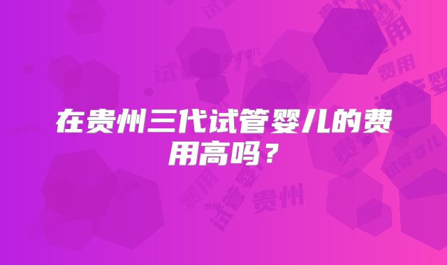 在贵州三代试管婴儿的费用高吗？