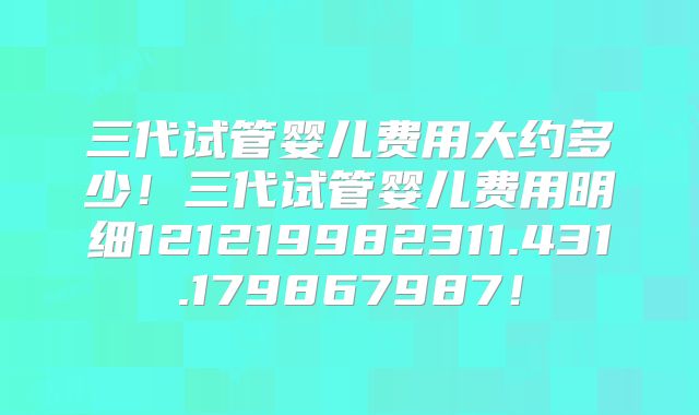 三代试管婴儿费用大约多少!三代试管婴儿费用明细121219982311.431.179867987!