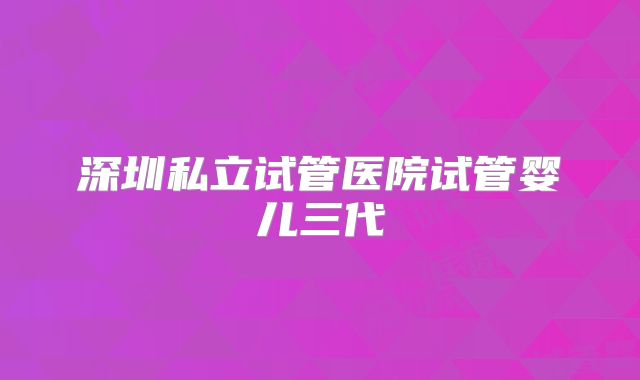 深圳私立试管医院试管婴儿三代
