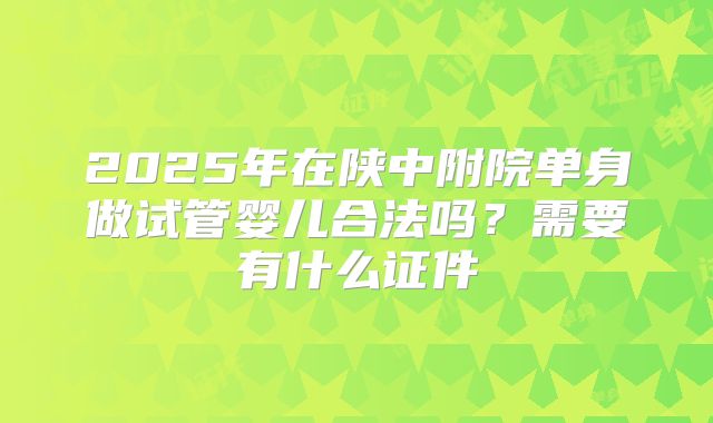 2025年在陕中附院单身做试管婴儿合法吗?需要有什么证件