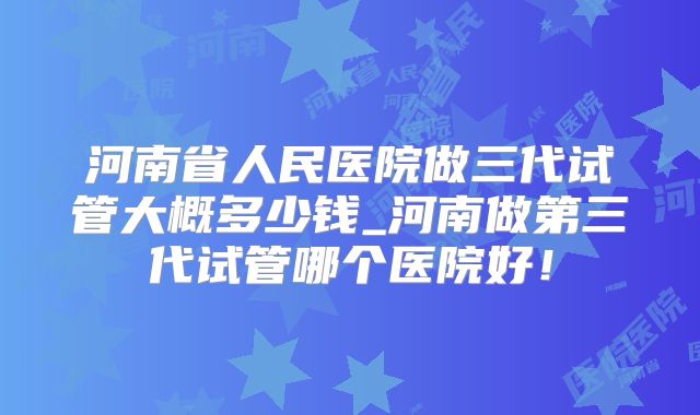 河南省人民医院做三代试管大概多少钱_河南做第三代试管哪个医院好！
