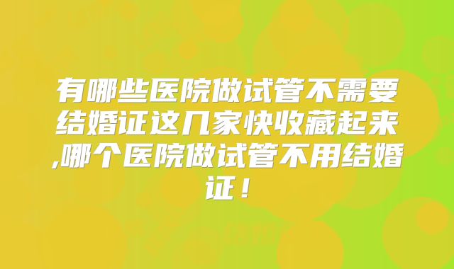 有哪些医院做试管不需要结婚证这几家快收藏起来,哪个医院做试管不用结婚证！