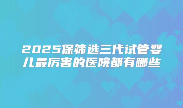 2025保筛选三代试管婴儿最厉害的医院都有哪些