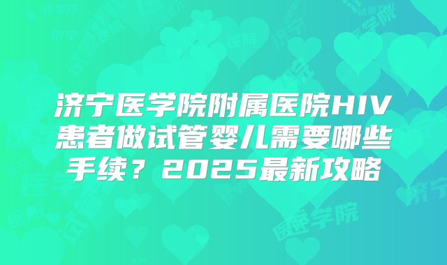 济宁医学院附属医院HIV患者做试管婴儿需要哪些手续？2025最新攻略