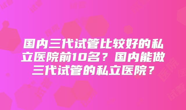 国内三代试管比较好的私立医院前10名?国内能做三代试管的私立医院?