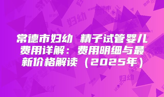 常德市妇幼 精子试管婴儿费用详解:费用明细与最新价格解读(2025年)