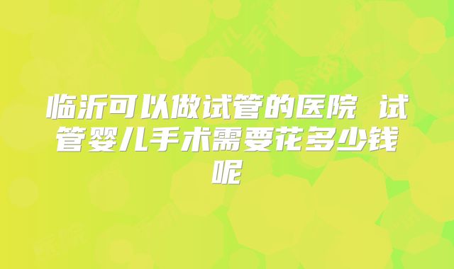 临沂可以做试管的医院 试管婴儿手术需要花多少钱呢