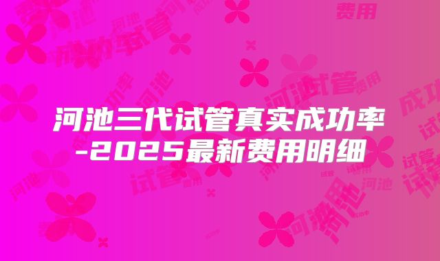 河池三代试管真实成功率-2025最新费用明细
