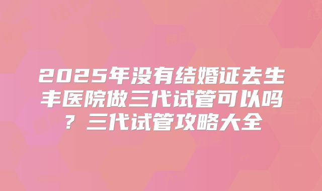 2025年没有结婚证去生丰医院做三代试管可以吗?三代试管攻略大全
