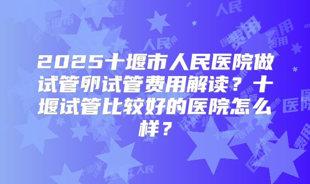 2025十堰市人民医院做试管卵试管费用解读?十堰试管比较好的医院怎么样?