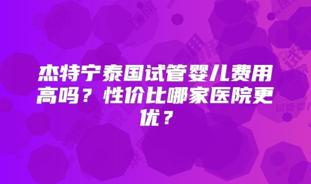 杰特宁泰国试管婴儿费用高吗？性价比哪家医院更优？
