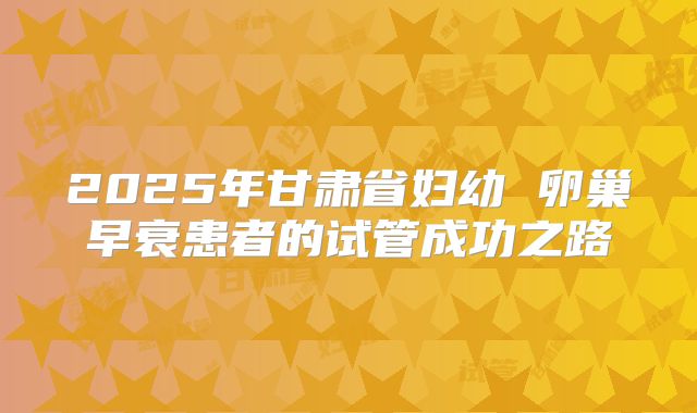 2025年甘肃省妇幼 卵巢早衰患者的试管成功之路