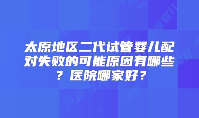 太原地区二代试管婴儿配对失败的可能原因有哪些?医院哪家好?