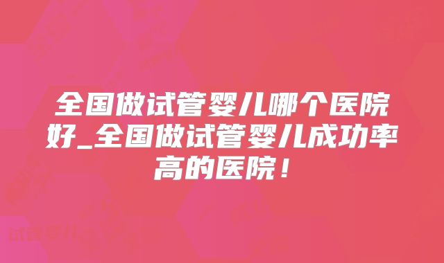 全国做试管婴儿哪个医院好_全国做试管婴儿成功率高的医院!