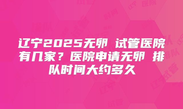 辽宁2025无卵�试管医院有几家？医院申请无卵�排队时间大约多久