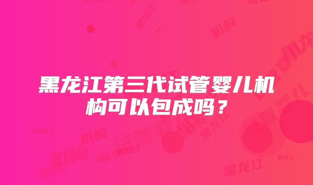 黑龙江第三代试管婴儿机构可以包成吗？