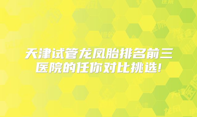 天津试管龙凤胎排名前三医院的任你对比挑选!