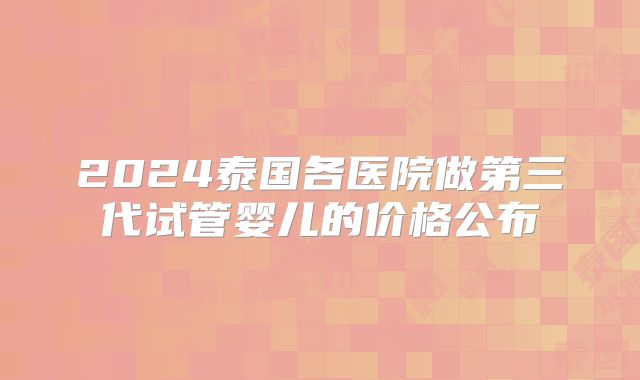 2024泰国各医院做第三代试管婴儿的价格公布