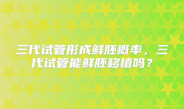 三代试管形成鲜胚概率，三代试管能鲜胚移植吗？