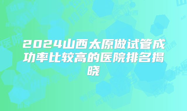2024山西太原做试管成功率比较高的医院排名揭晓